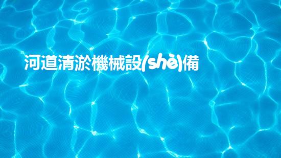 河道清淤機械設(shè)備廠家重塑河道：解放城市水路的綠色奇跡！